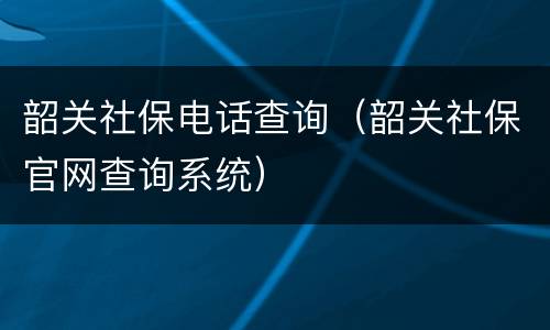 韶关社保电话查询（韶关社保官网查询系统）
