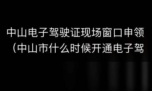 中山电子驾驶证现场窗口申领（中山市什么时候开通电子驾驶证）