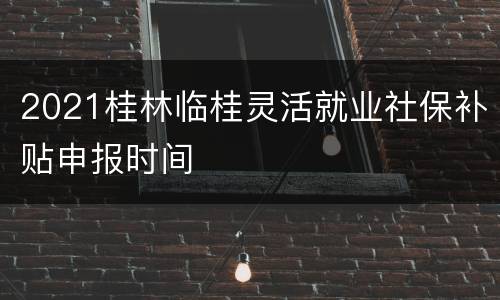 2021桂林临桂灵活就业社保补贴申报时间