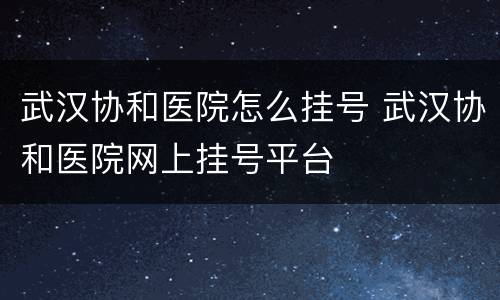 武汉协和医院怎么挂号 武汉协和医院网上挂号平台