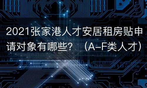 2021张家港人才安居租房贴申请对象有哪些？（A-F类人才）