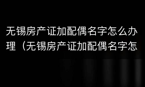 无锡房产证加配偶名字怎么办理（无锡房产证加配偶名字怎么办理的）