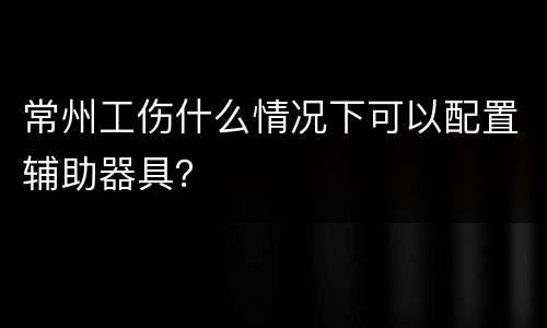 常州工伤什么情况下可以配置辅助器具？