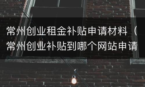 常州创业租金补贴申请材料（常州创业补贴到哪个网站申请）
