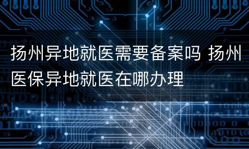 扬州异地就医需要备案吗 扬州医保异地就医在哪办理