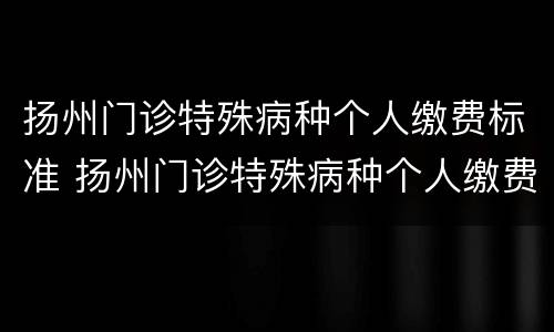 扬州门诊特殊病种个人缴费标准 扬州门诊特殊病种个人缴费标准是什么