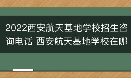 2022西安航天基地学校招生咨询电话 西安航天基地学校在哪