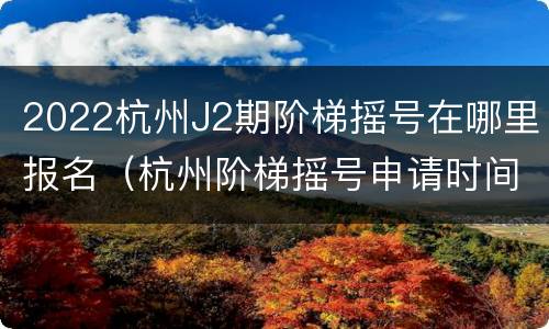 2022杭州J2期阶梯摇号在哪里报名（杭州阶梯摇号申请时间）