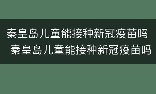 秦皇岛儿童能接种新冠疫苗吗 秦皇岛儿童能接种新冠疫苗吗最新消息
