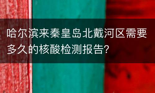 哈尔滨来秦皇岛北戴河区需要多久的核酸检测报告？