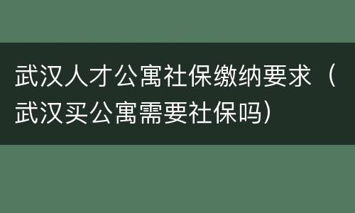 武汉人才公寓社保缴纳要求（武汉买公寓需要社保吗）