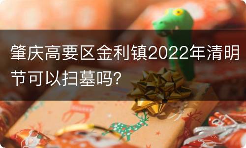 肇庆高要区金利镇2022年清明节可以扫墓吗？