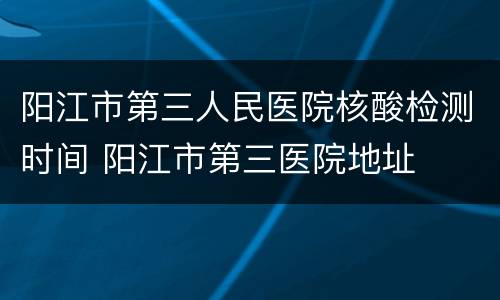 阳江市第三人民医院核酸检测时间 阳江市第三医院地址