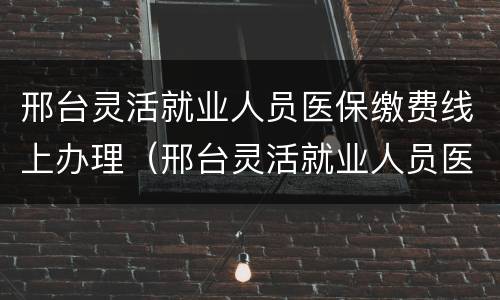 邢台灵活就业人员医保缴费线上办理（邢台灵活就业人员医保2021年缴费标准）