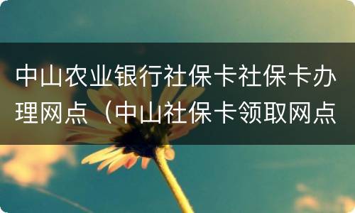 中山农业银行社保卡社保卡办理网点（中山社保卡领取网点）