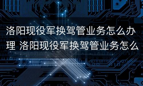 洛阳现役军换驾管业务怎么办理 洛阳现役军换驾管业务怎么办理的