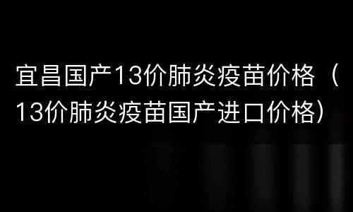 宜昌国产13价肺炎疫苗价格（13价肺炎疫苗国产进口价格）