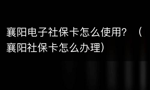襄阳电子社保卡怎么使用？（襄阳社保卡怎么办理）