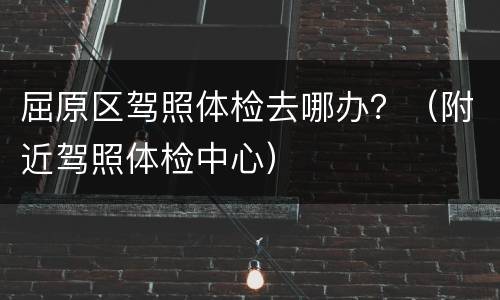 屈原区驾照体检去哪办？（附近驾照体检中心）
