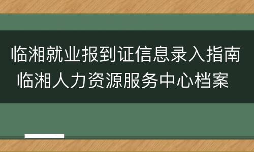 临湘就业报到证信息录入指南 临湘人力资源服务中心档案