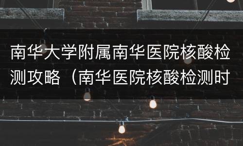 南华大学附属南华医院核酸检测攻略（南华医院核酸检测时间）