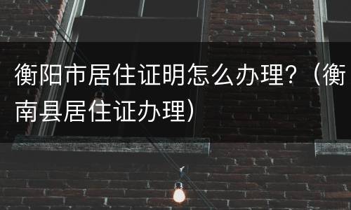 衡阳市居住证明怎么办理?（衡南县居住证办理）