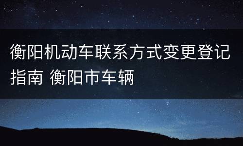 衡阳机动车联系方式变更登记指南 衡阳市车辆
