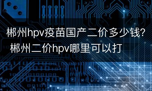 郴州hpv疫苗国产二价多少钱？ 郴州二价hpv哪里可以打
