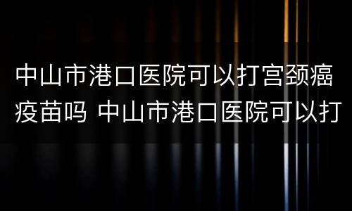 中山市港口医院可以打宫颈癌疫苗吗 中山市港口医院可以打宫颈癌疫苗吗多少钱