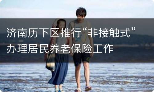 济南历下区推行“非接触式”办理居民养老保险工作