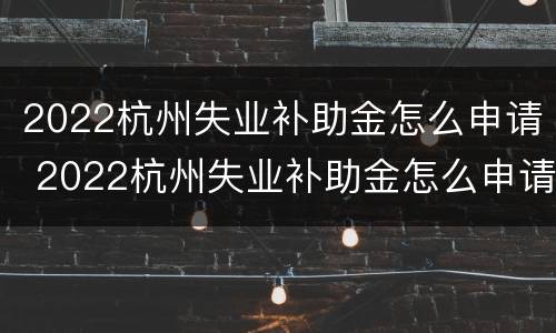2022杭州失业补助金怎么申请 2022杭州失业补助金怎么申请电话