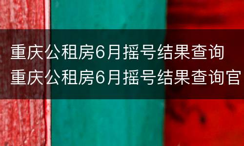 重庆公租房6月摇号结果查询 重庆公租房6月摇号结果查询官网