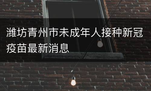 潍坊青州市未成年人接种新冠疫苗最新消息