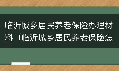 临沂城乡居民养老保险办理材料（临沂城乡居民养老保险怎么办理）