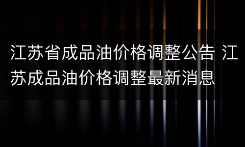 江苏省成品油价格调整公告 江苏成品油价格调整最新消息