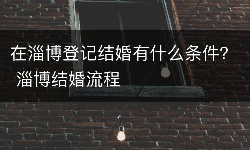 在淄博登记结婚有什么条件？ 淄博结婚流程