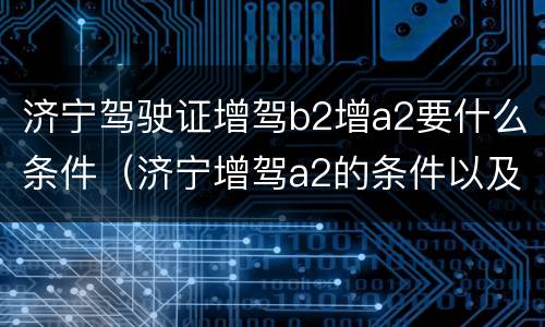 济宁驾驶证增驾b2增a2要什么条件（济宁增驾a2的条件以及费用是多少）