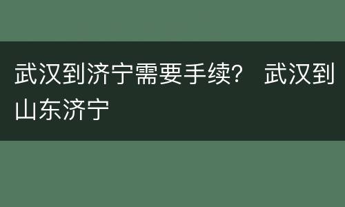 武汉到济宁需要手续？ 武汉到山东济宁