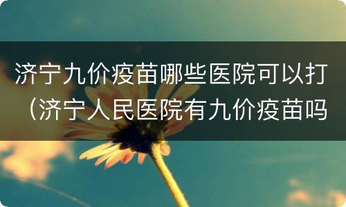 济宁九价疫苗哪些医院可以打（济宁人民医院有九价疫苗吗）