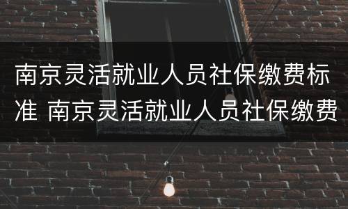 南京灵活就业人员社保缴费标准 南京灵活就业人员社保缴费标准2022