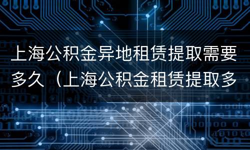 上海公积金异地租赁提取需要多久（上海公积金租赁提取多久可以提取一次）