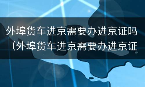 外埠货车进京需要办进京证吗（外埠货车进京需要办进京证吗现在）