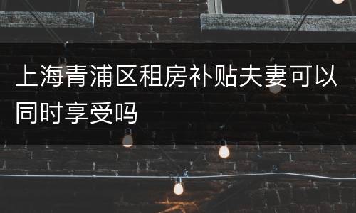 上海青浦区租房补贴夫妻可以同时享受吗