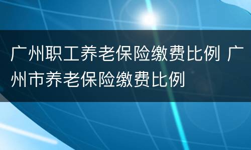 广州职工养老保险缴费比例 广州市养老保险缴费比例