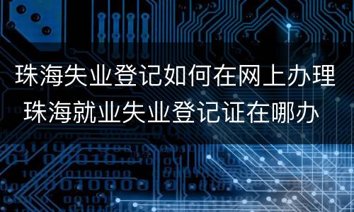 珠海失业登记如何在网上办理 珠海就业失业登记证在哪办