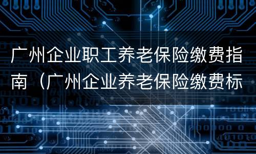 广州企业职工养老保险缴费指南（广州企业养老保险缴费标准）