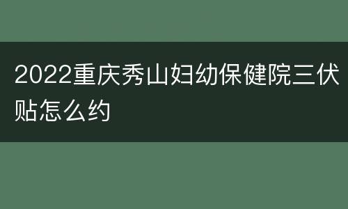 2022重庆秀山妇幼保健院三伏贴怎么约