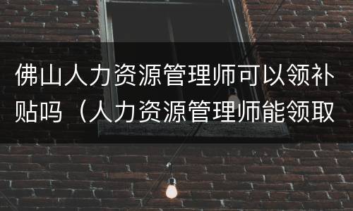 佛山人力资源管理师可以领补贴吗（人力资源管理师能领取补贴吗）