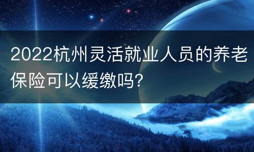 2022杭州灵活就业人员的养老保险可以缓缴吗？