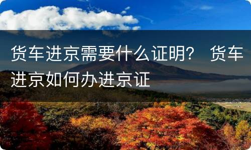 货车进京需要什么证明？ 货车进京如何办进京证